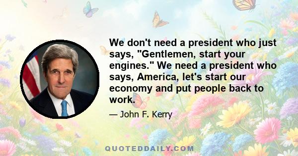 We don't need a president who just says, Gentlemen, start your engines. We need a president who says, America, let's start our economy and put people back to work.