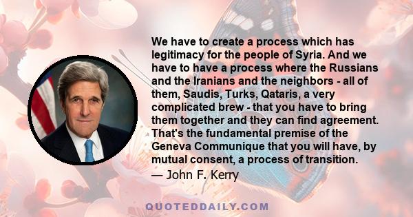 We have to create a process which has legitimacy for the people of Syria. And we have to have a process where the Russians and the Iranians and the neighbors - all of them, Saudis, Turks, Qataris, a very complicated