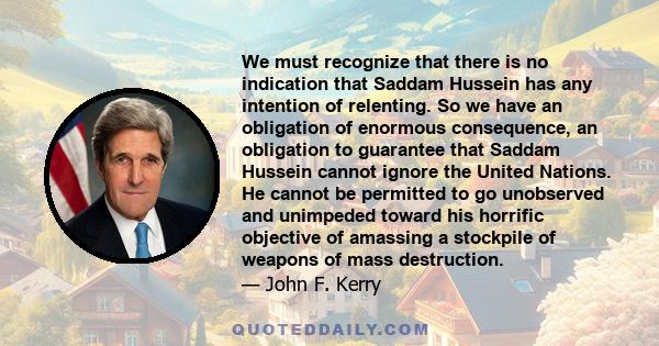 We must recognize that there is no indication that Saddam Hussein has any intention of relenting. So we have an obligation of enormous consequence, an obligation to guarantee that Saddam Hussein cannot ignore the United 