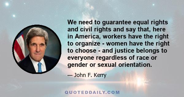 We need to guarantee equal rights and civil rights and say that, here in America, workers have the right to organize - women have the right to choose - and justice belongs to everyone regardless of race or gender or