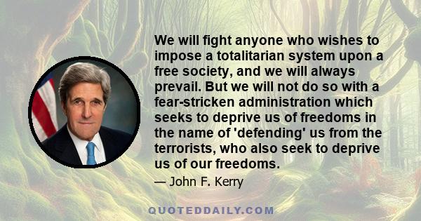 We will fight anyone who wishes to impose a totalitarian system upon a free society, and we will always prevail. But we will not do so with a fear-stricken administration which seeks to deprive us of freedoms in the