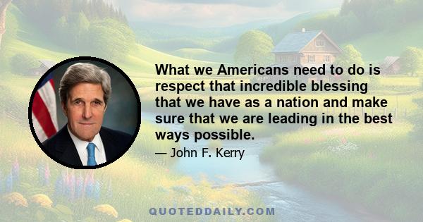 What we Americans need to do is respect that incredible blessing that we have as a nation and make sure that we are leading in the best ways possible.