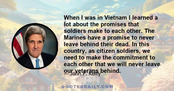 When I was in Vietnam I learned a lot about the promises that soldiers make to each other. The Marines have a promise to never leave behind their dead. In this country, as citizen soldiers, we need to make the