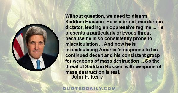 Without question, we need to disarm Saddam Hussein. He is a brutal, murderous dictator, leading an oppressive regime ... He presents a particularly grievous threat because he is so consistently prone to miscalculation