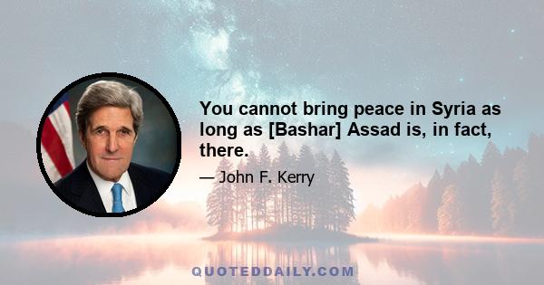 You cannot bring peace in Syria as long as [Bashar] Assad is, in fact, there.