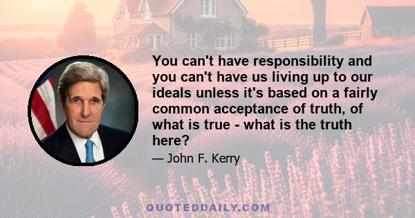 You can't have responsibility and you can't have us living up to our ideals unless it's based on a fairly common acceptance of truth, of what is true - what is the truth here?