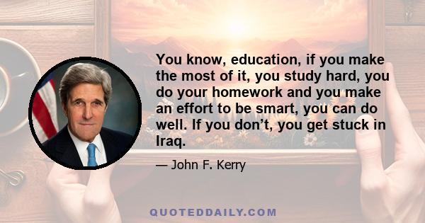 You know, education, if you make the most of it, you study hard, you do your homework and you make an effort to be smart, you can do well. If you don’t, you get stuck in Iraq.