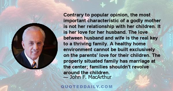 Contrary to popular opinion, the most important characteristic of a godly mother is not her relationship with her children. It is her love for her husband. The love between husband and wife is the real key to a thriving 