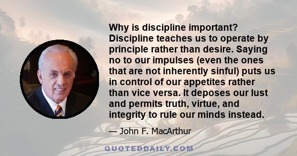 Why is discipline important? Discipline teaches us to operate by principle rather than desire. Saying no to our impulses (even the ones that are not inherently sinful) puts us in control of our appetites rather than