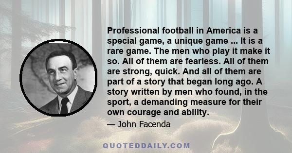 Professional football in America is a special game, a unique game ... It is a rare game. The men who play it make it so. All of them are fearless. All of them are strong, quick. And all of them are part of a story that