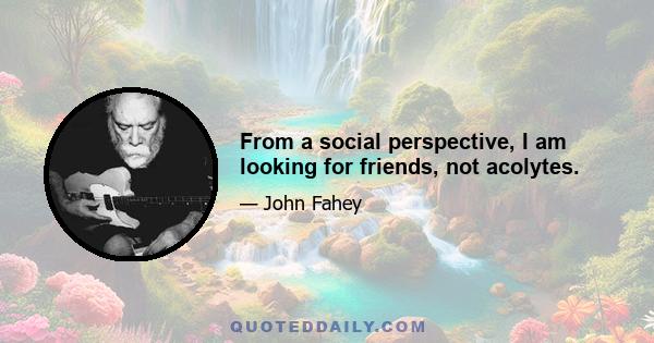 From a social perspective, I am looking for friends, not acolytes.