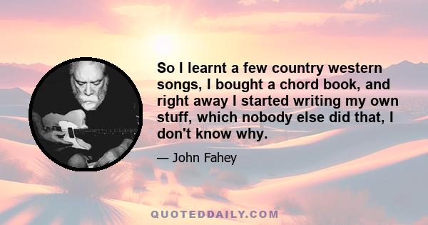 So I learnt a few country western songs, I bought a chord book, and right away I started writing my own stuff, which nobody else did that, I don't know why.