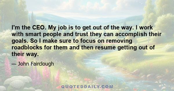 I'm the CEO. My job is to get out of the way. I work with smart people and trust they can accomplish their goals. So I make sure to focus on removing roadblocks for them and then resume getting out of their way.