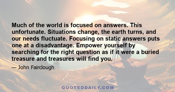 Much of the world is focused on answers. This unfortunate. Situations change, the earth turns, and our needs fluctuate. Focusing on static answers puts one at a disadvantage. Empower yourself by searching for the right