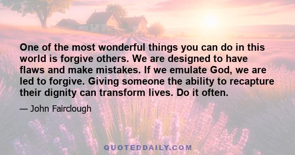 One of the most wonderful things you can do in this world is forgive others. We are designed to have flaws and make mistakes. If we emulate God, we are led to forgive. Giving someone the ability to recapture their