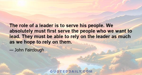 The role of a leader is to serve his people. We absolutely must first serve the people who we want to lead. They must be able to rely on the leader as much as we hope to rely on them.