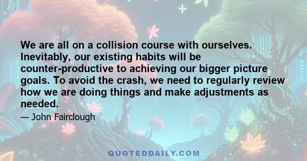 We are all on a collision course with ourselves. Inevitably, our existing habits will be counter-productive to achieving our bigger picture goals. To avoid the crash, we need to regularly review how we are doing things