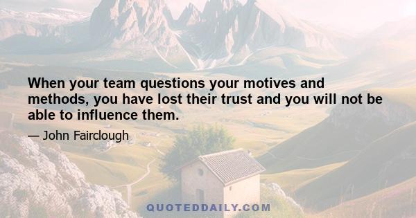 When your team questions your motives and methods, you have lost their trust and you will not be able to influence them.