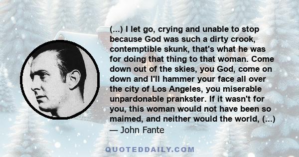 (...) I let go, crying and unable to stop because God was such a dirty crook, contemptible skunk, that's what he was for doing that thing to that woman. Come down out of the skies, you God, come on down and I'll hammer