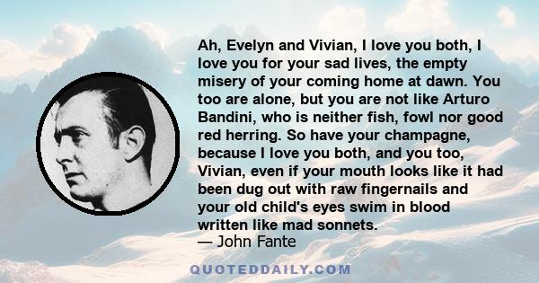 Ah, Evelyn and Vivian, I love you both, I love you for your sad lives, the empty misery of your coming home at dawn. You too are alone, but you are not like Arturo Bandini, who is neither fish, fowl nor good red