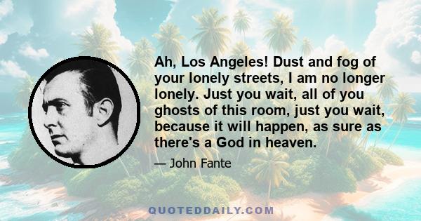 Ah, Los Angeles! Dust and fog of your lonely streets, I am no longer lonely. Just you wait, all of you ghosts of this room, just you wait, because it will happen, as sure as there's a God in heaven.