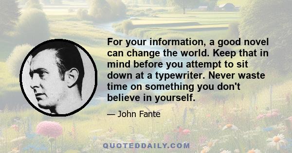 For your information, a good novel can change the world. Keep that in mind before you attempt to sit down at a typewriter. Never waste time on something you don't believe in yourself.