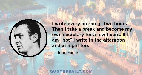 I write every morning. Two hours. Then I take a break and become my own secretary for a few hours. If I am hot I write in the afternoon and at night too.