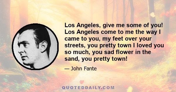 Los Angeles, give me some of you! Los Angeles come to me the way I came to you, my feet over your streets, you pretty town I loved you so much, you sad flower in the sand, you pretty town!