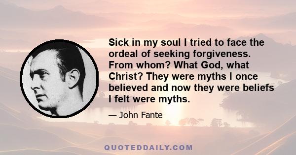 Sick in my soul I tried to face the ordeal of seeking forgiveness. From whom? What God, what Christ? They were myths I once believed and now they were beliefs I felt were myths.