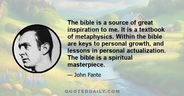 The bible is a source of great inspiration to me. It is a textbook of metaphysics. Within the bible are keys to personal growth, and lessons in personal actualization. The bible is a spiritual masterpiece.