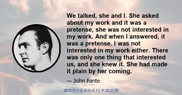 We talked, she and I. She asked about my work and it was a pretense, she was not interested in my work. And when I answered, it was a pretense. I was not interested in my work either. There was only one thing that