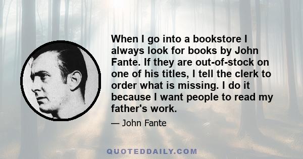 When I go into a bookstore I always look for books by John Fante. If they are out-of-stock on one of his titles, I tell the clerk to order what is missing. I do it because I want people to read my father's work.