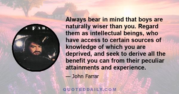 Always bear in mind that boys are naturally wiser than you. Regard them as intellectual beings, who have access to certain sources of knowledge of which you are deprived, and seek to derive all the benefit you can from