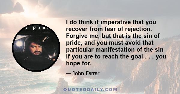 I do think it imperative that you recover from fear of rejection. Forgive me, but that is the sin of pride, and you must avoid that particular manifestation of the sin if you are to reach the goal . . . you hope for.