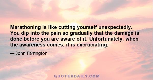 Marathoning is like cutting yourself unexpectedly. You dip into the pain so gradually that the damage is done before you are aware of it. Unfortunately, when the awareness comes, it is excruciating.