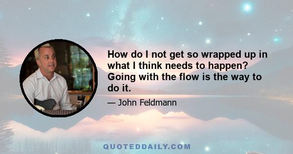 How do I not get so wrapped up in what I think needs to happen? Going with the flow is the way to do it.