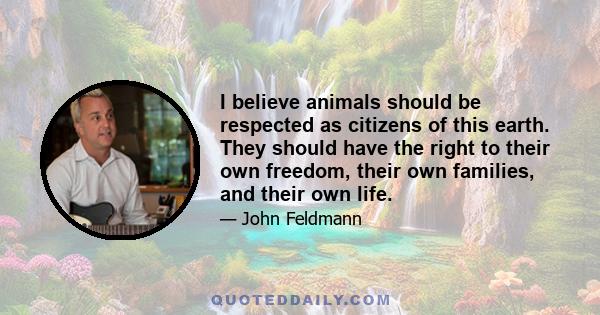 I believe animals should be respected as citizens of this earth. They should have the right to their own freedom, their own families, and their own life.