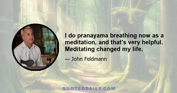 I do pranayama breathing now as a meditation, and that's very helpful. Meditating changed my life.