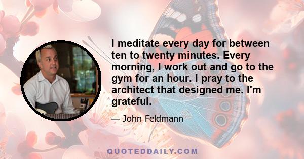 I meditate every day for between ten to twenty minutes. Every morning, I work out and go to the gym for an hour. I pray to the architect that designed me. I'm grateful.