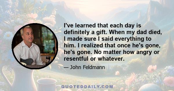 I've learned that each day is definitely a gift. When my dad died, I made sure I said everything to him. I realized that once he's gone, he's gone. No matter how angry or resentful or whatever.