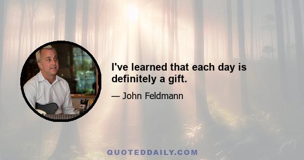 I've learned that each day is definitely a gift.