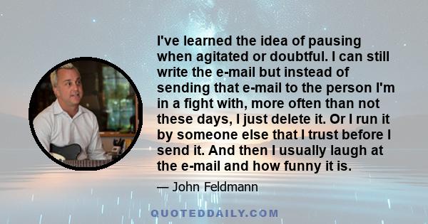 I've learned the idea of pausing when agitated or doubtful. I can still write the e-mail but instead of sending that e-mail to the person I'm in a fight with, more often than not these days, I just delete it. Or I run