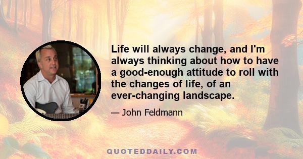 Life will always change, and I'm always thinking about how to have a good-enough attitude to roll with the changes of life, of an ever-changing landscape.