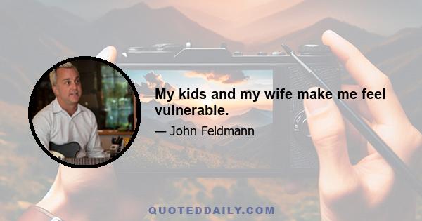 My kids and my wife make me feel vulnerable.