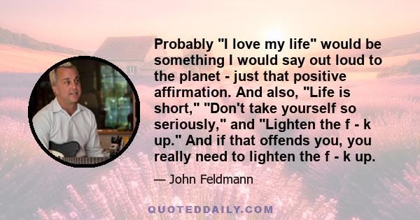 Probably I love my life would be something I would say out loud to the planet - just that positive affirmation. And also, Life is short, Don't take yourself so seriously, and Lighten the f - k up. And if that offends