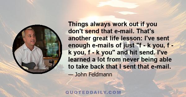 Things always work out if you don't send that e-mail. That's another great life lesson: I've sent enough e-mails of just f - k you, f - k you, f - k you and hit send. I've learned a lot from never being able to take