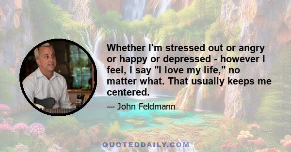 Whether I'm stressed out or angry or happy or depressed - however I feel, I say I love my life, no matter what. That usually keeps me centered.