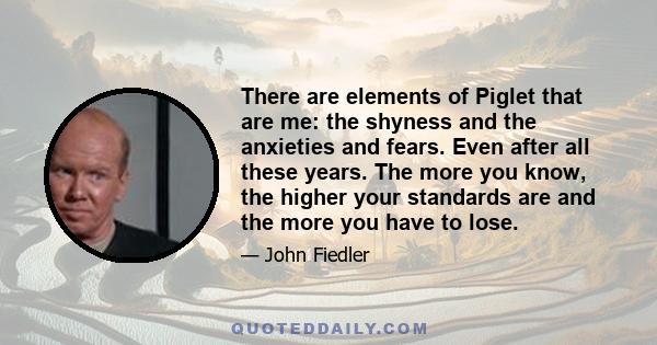 There are elements of Piglet that are me: the shyness and the anxieties and fears. Even after all these years. The more you know, the higher your standards are and the more you have to lose.