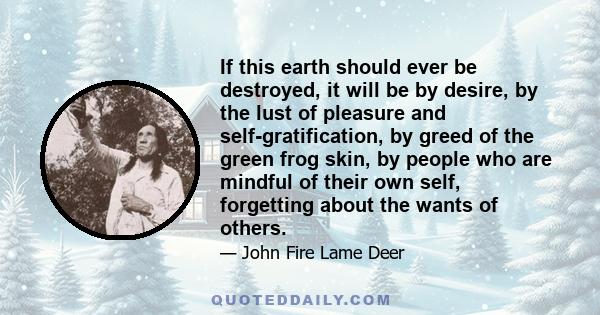 If this earth should ever be destroyed, it will be by desire, by the lust of pleasure and self-gratification, by greed of the green frog skin, by people who are mindful of their own self, forgetting about the wants of