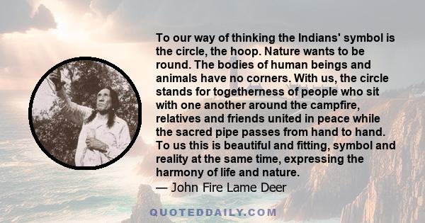 To our way of thinking the Indians' symbol is the circle, the hoop. Nature wants to be round. The bodies of human beings and animals have no corners. With us, the circle stands for togetherness of people who sit with